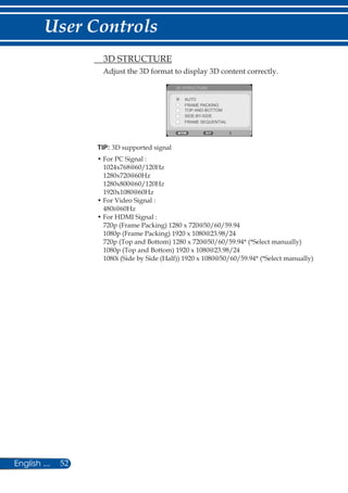 52English ...
User Controls
TIP: 3D supported signal
• For PC Signal :
1024x768@60/120Hz
1280x720@60Hz
1280x800@60/120Hz
1920x1080@60Hz
• For Video Signal :
480i@60Hz
• For HDMI Signal :
720p (Frame Packing) 1280 x 720@50/60/59.94
1080p (Frame Packing) 1920 x 1080@23.98/24
720p (Top and Bottom) 1280 x 720@50/60/59.94* (*Select manually)
1080p (Top and Bottom) 1920 x 1080@23.98/24
1080i (Side by Side (Half)) 1920 x 1080@50/60/59.94* (*Select manually)
	 3D STRUCTURE
Adjust the 3D format to display 3D content correctly.
3D STRUCTURE
AUTO
FRAME PACKING
TOP-AND-BOTTOM
SIDE-BY-SIDE
FRAME SEQUENTIAL
 