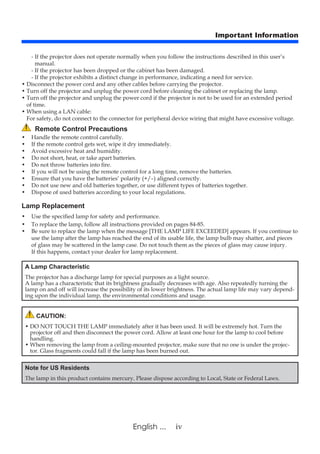 ivEnglish ...
Important Information
Remote Control Precautions
• 	 Handle the remote control carefully.
• 	 If the remote control gets wet, wipe it dry immediately.
• 	 Avoid excessive heat and humidity.
• 	 Do not short, heat, or take apart batteries.
• 	 Do not throw batteries into fire.
• 	 If you will not be using the remote control for a long time, remove the batteries.
• 	 Ensure that you have the batteries’ polarity (+/–) aligned correctly.
• 	 Do not use new and old batteries together, or use different types of batteries together.
• 	 Dispose of used batteries according to your local regulations.
Lamp Replacement
• 	Use the specified lamp for safety and performance.
• 	To replace the lamp, follow all instructions provided on pages 84-85.
• 	Be sure to replace the lamp when the message [THE LAMP LIFE EXCEEDED] appears. If you continue to
use the lamp after the lamp has reached the end of its usable life, the lamp bulb may shatter, and pieces
of glass may be scattered in the lamp case. Do not touch them as the pieces of glass may cause injury.
	 If this happens, contact your dealer for lamp replacement.
A Lamp Characteristic
The projector has a discharge lamp for special purposes as a light source.
A lamp has a characteristic that its brightness gradually decreases with age. Also repeatedly turning the
lamp on and off will increase the possibility of its lower brightness. The actual lamp life may vary depend-
ing upon the individual lamp, the environmental conditions and usage.
CAUTION:
• DO NOT TOUCH THE LAMP immediately after it has been used. It will be extremely hot. Turn the
projector off and then disconnect the power cord. Allow at least one hour for the lamp to cool before
handling.
• When removing the lamp from a ceiling-mounted projector, make sure that no one is under the projec-
tor. Glass fragments could fall if the lamp has been burned out.
Note for US Residents
The lamp in this product contains mercury. Please dispose according to Local, State or Federal Laws.
- If the projector does not operate normally when you follow the instructions described in this user’s
manual.
- If the projector has been dropped or the cabinet has been damaged.
- If the projector exhibits a distinct change in performance, indicating a need for service.
• Disconnect the power cord and any other cables before carrying the projector.
• Turn off the projector and unplug the power cord before cleaning the cabinet or replacing the lamp.
• Turn off the projector and unplug the power cord if the projector is not to be used for an extended period
of time.
• When using a LAN cable:
For safety, do not connect to the connector for peripheral device wiring that might have excessive voltage.
 