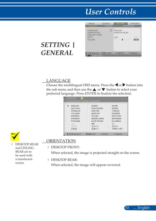 53 ... English
User Controls
SCREENIMAGE SETTING OPTIONS
GENERAL SIGNAL
LANGUAGE
ORIENTATION
HDMI SETTINGS
MUTE
VOLUME
ENGLISH
DESKTOP REAR
COMPUTER
SELECT EXIT MOVE MOVE
ADVANCED
OFF
	 LANGUAGE
Choose the multilingual OSD menu. Press the or button into
the sub menu and then use the or button to select your
preferred language. Press ENTER to finalize the selection.
LANGUAGE
SELECT EXIT MOVE MOVE
PLEASE SELECT A MENU LANGUAGE.
	 ORIENTATION
	DESKTOP FRONT:
When selected, the image is projected straight on the screen.
	DESKTOP REAR:
When selected, the image will appear reversed.
	DESKTOP-REAR
and CEILING-
REAR are to
be used with
a translucent
screen.
SETTING |
GENERAL
 