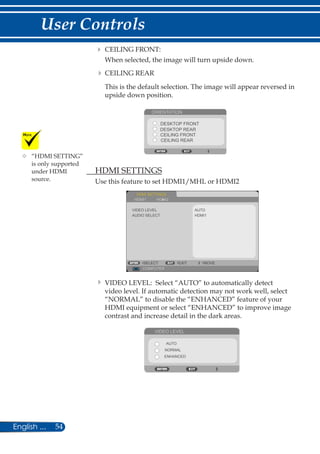 54English ...
User Controls
	CEILING FRONT:
When selected, the image will turn upside down.
	CEILING REAR
This is the default selection. The image will appear reversed in
upside down position.
ORIENTATION
DESKTOP FRONT
CEILING FRONT
DESKTOP REAR
CEILING REAR
	 HDMI SETTINGS
Use this feature to set HDMI1/MHL or HDMI2
HDMI SETTINGS
AUTO
COMPUTER
SELECT EXIT MOVE
AUDIO SELECT
VIDEO LEVEL
HDMI1
HDMI1 HDMI2
	VIDEO LEVEL: Select “AUTO” to automatically detect
video level. If automatic detection may not work well, select
“NORMAL” to disable the “ENHANCED” feature of your
HDMI equipment or select “ENHANCED” to improve image
contrast and increase detail in the dark areas.
VIDEO LEVEL
AUTO
NORMAL
ENHANCED
	“HDMI SETTING”
is only supported
under HDMI
source.
 