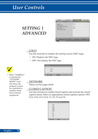 58English ...
User Controls
SCREENIMAGE SETTING OPTIONS
GENERAL SIGNAL
LOGO
NETWORK
CLOSED CAPTION
SECURITY
TEST PATTERN
OFF
COMPUTER
SELECT EXIT MOVE MOVE
ADVANCED
OFF
OFF
	 LOGO
Use this function to display the startup screen (NEC logo).
	ON: Displays the NEC logo.
	OFF: Not display the NEC logo.
LOGO
OFF
ON
	 NETWORK
Please see the pages 64-68.
	 CLOSED CAPTION
Use this function to enable closed caption and activate the closed
caption menu. Select an appropriate closed captions option: OFF,
CC1, CC2, CC3, CC4, T1, T2, T3 and T4.
CLOSED CAPTION
OFF
	When “NORMAL”
is selected for
“STANDBY
MODE” from
the menu, the
projector cannot
be controlled in
standby mode
from external
equipment.
SETTING |
ADVANCED
 