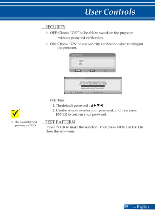 59 ... English
User Controls
	 SECURITY
	OFF: Choose “OFF” to be able to switch on the projector
without password verification.
	ON: Choose “ON” to use security verification when turning on
the projector.
SECURITY
OFF
ON
ENTER CURRENT SECURITY CODE
SECURITY KEYWORD
EXITENTER
INVALID-KEYWORD TOO SHORT
First Time:
1. The default password : puqt
2. Use the remote to enter your password, and then press
ENTER to confirm your password.
	 TEST PATTERN
Press ENTER to make the selection. Then press MENU or EXIT to
close the sub menu.
	The available test
pattern is GRID.
 