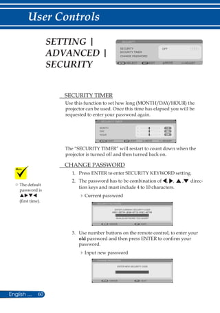 60English ...
User Controls
SECURITY
ADJUSTEXIT
SECURITY OFF
SECURITY TIMER
CHANGE PASSWORD
SELECT MOVE
	 SECURITY TIMER
Use this function to set how long (MONTH/DAY/HOUR) the
projector can be used. Once this time has elapsed you will be
requested to enter your password again.
MONTH
EXIT MOVE ADJUST
SECURITY TIMER
DAY
HOUR
EXIT
The “SECURITY TIMER” will restart to count down when the
projector is turned off and then turned back on.
	 CHANGE PASSWORD
1.	 Press ENTER to enter SECURITY KEYWORD setting.
2.	 The password has to be combination of , , , direc-
tion keys and must include 4 to 10 characters.
Current password
ENTER CURRENT SECURITY CODE
SECURITY KEYWORD
EXITENTER
INVALID-KEYWORD TOO SHORT
3.	 Use number buttons on the remote control, to enter your
old password and then press ENTER to confirm your
password.
Input new password
ENTER NEW SECURITY CODE
CHANGE PASSWORD
EXITENTER
SETTING |
ADVANCED |
SECURITY
	The default
password is
puqt
(first time).
 