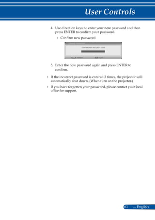 61 ... English
User Controls
4.	 Use direction keys, to enter your new password and then
press ENTER to confirm your password.
 Confirm new password
CONFIRM NEW SECURITY CODE
CHANGE PASSWORD
EXITENTER
5.	 Enter the new password again and press ENTER to
confirm.
	If the incorrect password is entered 3 times, the projector will
automatically shut down. (When turn on the projector.)
	If you have forgotten your password, please contact your local
office for support.
 