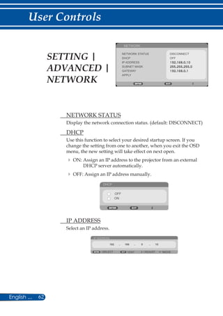62English ...
User Controls
NETWORK
NETWORK STATUS DISCONNECT
DHCP
IP ADDRESS
SUBNET MASK
GATEWAY
APPLY
OFF
	 NETWORK STATUS
Display the network connection status. (default: DISCONNECT)
	 DHCP
Use this function to select your desired startup screen. If you
change the setting from one to another, when you exit the OSD
menu, the new setting will take effect on next open.
	ON: Assign an IP address to the projector from an external
DHCP server automatically.
	OFF: Assign an IP address manually.
DHCP
OFF
ON
	 IP ADDRESS
Select an IP address.
IP ADDRESS
EXIT ADJUSTSELECT MOVE
SETTING |
ADVANCED |
NETWORK
 