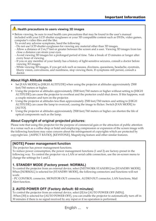 vEnglish ...
Important Information
About High Altitude mode
• 	Set [FAN MODE] to [HIGH ALTITUDE] when using the projector at altitudes approximately 2500
feet/760 meters or higher.
• 	Using the projector at altitudes approximately 2500 feet/760 meters or higher without setting to [HIGH
ALTITUDE] can cause the projector to overheat and the protector could shut down. If this happens, wait
a couple minutes and turn on the projector.
• 	Using the projector at altitudes less than approximately 2500 feet/760 meters and setting to [HIGH
ALTITUDE] can cause the lamp to overcool, causing the image to flicker. Switch [FAN MODE] to
[AUTO].
• 	Using the projector at altitudes approximately 2500 feet/760 meters or higher can shorten the life of
optical com­ponents such as the lamp.
About Copyright of original projected pictures:
Please note that using this projector for the purpose of commercial gain or the attraction of public attention
in a venue such as a coffee shop or hotel and employing compression or expansion of the screen image with
the following func­tions may raise concern about the infringement of copyrights which are protected by
copyright law. [ASPECT RATIO], [KEYSTONE], Magnifying feature and other similar features.
[NOTE] Power management function
The projector has power management functions.
To reduce power consumption, the power management functions (1 and 2) are factory-preset in the
following way. To control the projector via a LAN or serial cable connection, use the on-screen menu to
change the settings for 1 and 2.
1. STANDBY MODE (Factory preset: NORMAL)
To control the projector from an external device, select [NETWORK STANDBY] for [STANDBY MODE].
When [NORMAL] is selected for [STANDBY MODE], the following connectors and functions will not
work:
- PC CONTROL connector, MONITOR OUT connector, AUDIO OUT connector, LAN functions, Mail
Alert function.
2. AUTO POWER OFF (Factory default: 60 minutes)
To control the projector from an external device, select [0] for [AUTO POWER OFF (MIN)].
-When [30] is selected for [AUTO POWER OFF], you can enable the projector to automatically turn off in
30 minutes if there is no signal received by any input or if no operation is performed.
Health precautions to users viewing 3D images
• Before viewing, be sure to read health care precautions that may be found in the user’s manual
included with your LCD shutter eyeglasses or your 3D compatible content such as DVDs, video games,
computer’s video files and the like.
To avoid any adverse symptoms, heed the following:
- Do not use LCD shutter eyeglasses for viewing any material other than 3D images.
- Allow a distance of 2 m/7 feet or greater between the screen and a user. Viewing 3D images from too
close a distance can strain your eyes.
- Avoid viewing 3D images for a prolonged period of time. Take a break of 15 minutes or longer after
every hour of viewing.
- If you or any member of your family has a history of light-sensitive seizures, consult a doctor before
viewing 3D images.
- While viewing 3D images, if you get sick such as nausea, dizziness, queasiness, headache, eyestrain,
blurry vision, convulsions, and numbness, stop viewing them. If symptoms still persist, consult a
doctor.
 