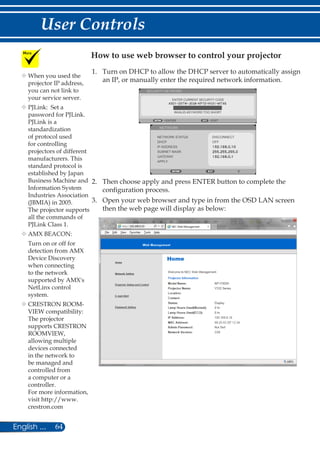 64English ...
User Controls
1.	 Turn on DHCP to allow the DHCP server to automatically assign
an IP, or manually enter the required network information.
ENTER CURRENT SECURITY CODE
SECURITY KEYWORD
EXITENTER
INVALID-KEYWORD TOO SHORT
NETWORK
NETWORK STATUS DISCONNECT
DHCP
IP ADDRESS
SUBNET MASK
GATEWAY
APPLY
OFF
2.	 Then choose apply and press ENTER button to complete the
configuration process.
3.	 Open your web browser and type in from the OSD LAN screen
then the web page will display as below:
How to use web browser to control your projector
	When you used the
projector IP address,
you can not link to
your service server.
	PJLink: Set a
password for PJLink.
PJLink is a
standardization
of protocol used
for controlling
projectors of different
manufacturers. This
standard protocol is
established by Japan
Business Machine and
Information System
Industries Association
(JBMIA) in 2005.
The projector supports
all the commands of
PJLink Class 1.
	AMX BEACON:
Turn on or off for
detection from AMX
Device Discovery
when connecting
to the network
supported by AMX's
NetLinx control
system.
	CRESTRON ROOM-
VIEW compatibility:
The projector
supports CRESTRON
ROOMVIEW,
allowing multiple
devices connected
in the network to
be managed and
controlled from
a computer or a
controller.
For more information,
visit http://www.
crestron.com
 