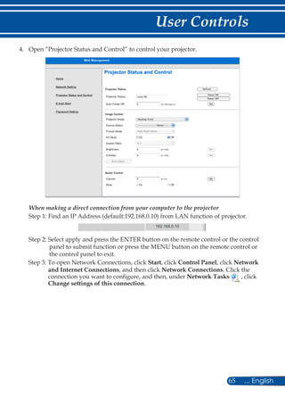 65 ... English
User Controls
4.	 Open “Projector Status and Control” to control your projector.
When making a direct connection from your computer to the projector
Step 1: Find an IP Address (default:192.168.0.10) from LAN function of projector.
192.168.0.10
Step 2: Select apply and press the ENTER button on the remote control or the control
panel to submit function or press the MENU button on the remote control or
the control panel to exit.
Step 3: To open Network Connections, click Start, click Control Panel, click Network
and Internet Connections, and then click Network Connections. Click the
connection you want to configure, and then, under Network Tasks , click
Change settings of this connection.
 