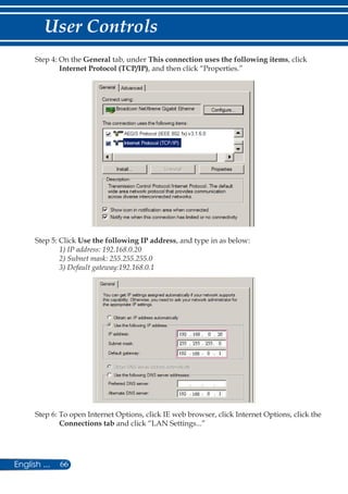 66English ...
User Controls
Step 4: On the General tab, under This connection uses the following items, click
Internet Protocol (TCP/IP), and then click “Properties.”
Step 5: Click Use the following IP address, and type in as below:
1) IP address: 192.168.0.20
2) Subnet mask: 255.255.255.0
3) Default gateway:192.168.0.1
Step 6: To open Internet Options, click IE web browser, click Internet Options, click the
Connections tab and click “LAN Settings...”
 