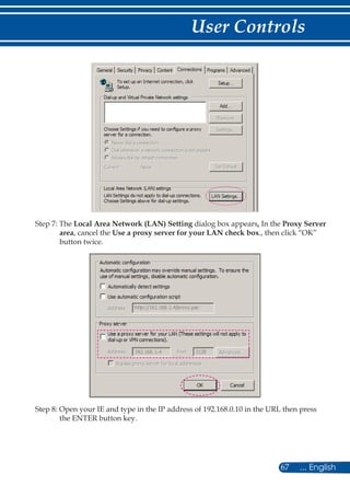 67 ... English
User Controls
Step 7: The Local Area Network (LAN) Setting dialog box appears, In the Proxy Server
area, cancel the Use a proxy server for your LAN check box., then click “OK”
button twice.
Step 8: Open your IE and type in the IP address of 192.168.0.10 in the URL then press
the ENTER button key.
 