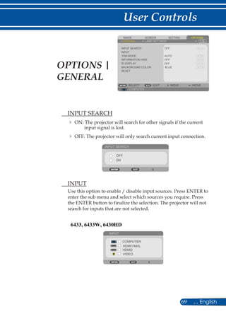 69 ... English
User Controls
SCREENIMAGE SETTING OPTIONS
GENERAL LAMP SETTINGS
INPUT SEARCH
INPUT
FAN MODE
INFORMATION HIDE
BACKGROUND COLOR
RESET
COMPUTER
SELECT EXIT MOVE MOVE
BLUE
OFF
OFF
AUTO
ID DISPLAY OFF
	 INPUT SEARCH
	ON: The projector will search for other signals if the current
input signal is lost.
	OFF: The projector will only search current input connection.
INPUT SEARCH
OFF
ON
	 INPUT
Use this option to enable / disable input sources. Press ENTER to
enter the sub menu and select which sources you require. Press
the ENTER button to finalize the selection. The projector will not
search for inputs that are not selected.
INPUT
COMPUTER
HDMI1/MHL
HDMI2
VIDEO
OPTIONS |
GENERAL
6433, 6433W, 6430HD
 