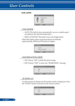 70English ...
User Controls
INPUT
COMPUTER
HDMI1
HDMI2
VIDEO
	 FAN MODE
	AUTO: The built-in fans automatically run at a variable speed
according to the internal temperature.
	HIGH ALTITUDE: The built-in fans run at high speed.
Select this option when using the projector at altitudes
approximately 2500 feet/760 meters or higher.
FAN MODE
AUTO
HIGH ALTITUDE
	 INFORMATION HIDE
	ON: Choose “ON” to hide the info message.
	OFF: Choose “OFF” to show the “SEARCHING” message.
INFORMATION HIDE
OFF
ON
	 ID DISPLAY
Use this feature to display the ID number which is displayed when
the ID SET button is pressed on the remote control.
ID DISPLAY
OFF
ON
6430, 6430W
 