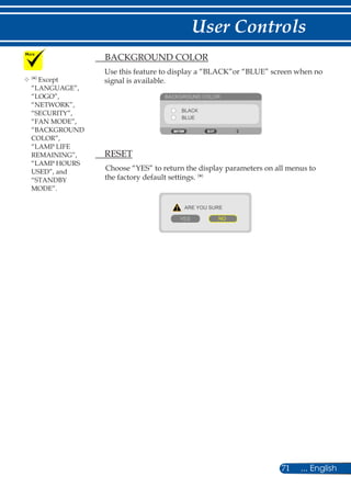 71 ... English
User Controls
	(
*)
Except
“LANGUAGE”,
“LOGO”,
“NETWORK”,
“SECURITY”,
“FAN MODE”,
“BACKGROUND
COLOR”,
“LAMP LIFE
REMAINING”,
“LAMP HOURS
USED”, and
“STANDBY
MODE”.
	 BACKGROUND COLOR
Use this feature to display a “BLACK”or “BLUE” screen when no
signal is available.
BACKGROUND COLOR
BLACK
BLUE
	 RESET
Choose “YES” to return the display parameters on all menus to
the factory default settings. (
*)
ARE YOU SURE
YES NO
 