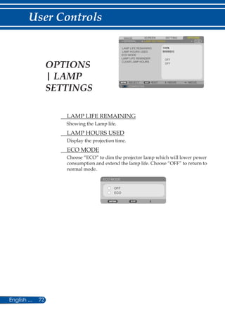 72English ...
User Controls
SCREENIMAGE SETTING OPTIONS
GENERAL LAMP SETTINGS
LAMP LIFE REMAINING
LAMP HOURS USED
ECO MODE
LAMP LIFE REMINDER
COMPUTER
SELECT EXIT MOVE MOVE
OFF
OFF
CLEAR LAMP HOURS
	 LAMP LIFE REMAINING
Showing the Lamp life.
	 LAMP HOURS USED
Display the projection time.
	 ECO MODE
Choose “ECO” to dim the projector lamp which will lower power
consumption and extend the lamp life. Choose “OFF” to return to
normal mode.
ECO MODE
OFF
ECO
OPTIONS
| LAMP
SETTINGS
 