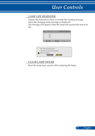 73 ... English
User Controls
	 LAMP LIFE REMINDER
Choose this function to show or to hide the warning message
when the changing lamp message is displayed.
The message will appear when the lamp has reached the end of its
life.
LAMP LIFE REMINDER
OFF
ON
USE THE SPECIFIED LAMP
FOR SAFETY AND PERFORMANCE.
ARE YOU SURE ?
YES NO
	 CLEAR LAMP HOURS
Reset the lamp hour counter after replacing the lamp.
 