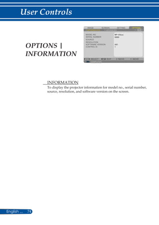 74English ...
User Controls
	 INFORMATION
To display the projector information for model no., serial number,
source, resolution, and software version on the screen.
COMPUTER
SCREENIMAGE SETTING OPTIONS
INFORMATION ADVANCED
MODEL NO.
SERIAL NUMBER
SOURCE
RESOLUTION
SOFTWARE VERSION
SELECT EXIT MOVE MOVE
COMPUTER
CONTROL IDOPTIONS |
INFORMATION
 
