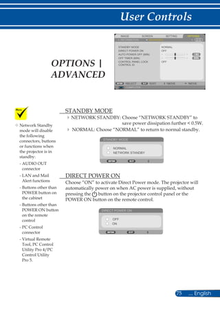 75 ... English
User Controls
SCREENIMAGE SETTING OPTIONS
INFORMATION ADVANCED
STANDBY MODE
DIRECT POWER ON
AUTO POWER OFF (MIN)
OFF TIMER (MIN)
CONTROL PANEL LOCK
NORMAL
COMPUTER
SELECT EXIT MOVE MOVE
OFF
OFF
CONTROL ID
	 STANDBY MODE
NETWORK STANDBY: Choose “NETWORK STANDBY” to
save power dissipation further  0.5W.
	NORMAL: Choose “NORMAL” to return to normal standby.
STANDBY MODE
NORMAL
NETWORK STANDBY
	 DIRECT POWER ON
Choose “ON” to activate Direct Power mode. The projector will
automatically power on when AC power is supplied, without
pressing the button on the projector control panel or the
POWER ON button on the remote control.
DIRECT POWER ON
OFF
ON
	Network Standby
mode will disable
the following
connectors, buttons
or functions when
the projector is in
standby:
- AUDIO OUT
connector
- LAN and Mail
Alert functions
- Buttons other than
POWER button on
the cabinet
- Buttons other than
POWER ON button
on the remote
control
- PC Control
connector
- Virtual Remote
Tool, PC Control
Utility Pro 4/PC
Control Utility
Pro 5.
OPTIONS |
ADVANCED
 