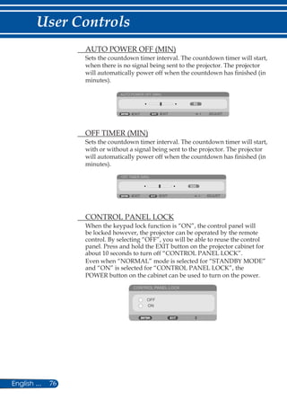 76English ...
User Controls
	 AUTO POWER OFF (MIN)
Sets the countdown timer interval. The countdown timer will start,
when there is no signal being sent to the projector. The projector
will automatically power off when the countdown has finished (in
minutes).
AUTO POWER OFF (MIN)
EXIT ADJUSTEXIT
	 OFF TIMER (MIN)
Sets the countdown timer interval. The countdown timer will start,
with or without a signal being sent to the projector. The projector
will automatically power off when the countdown has finished (in
minutes).
OFF TIMER (MIN)
EXIT ADJUSTEXIT
	 CONTROL PANEL LOCK
When the keypad lock function is “ON”, the control panel will
be locked however, the projector can be operated by the remote
control. By selecting “OFF”, you will be able to reuse the control
panel. Press and hold the EXIT button on the projector cabinet for
about 10 seconds to turn off “CONTROL PANEL LOCK”.
Even when “NORMAL” mode is selected for “STANDBY MODE”
and “ON” is selected for “CONTROL PANEL LOCK”, the
POWER button on the cabinet can be used to turn on the power.
CONTROL PANEL LOCK
OFF
ON
 