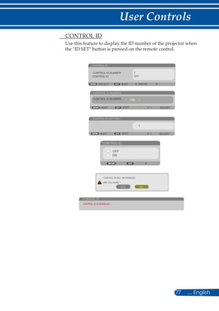 77 ... English
User Controls
	 CONTROL ID
Use this feature to display the ID number of the projector when
the ID SET button is pressed on the remote control.
CONTROL ID
EXIT MOVESELECT
CONTROL ID NUMBER
CONTROL ID OFF
CONTROL ID NUMBER
ADJUSTEXIT EXIT
CONTROL ID (ACTIVE)
ADJUSTEXIT EXIT
CONTROL ID
OFF
ON
CONTROL ID WILL BE ENABLED
ARE YOU SURE ?
YES NO
CONTROL ID
CONTROL ID IS DISABLED !
CONTROL ID NUMBER
 