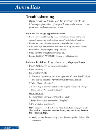 78English ...
Appendices
Problem: No image appears on screen
	Ensure all the cables and power connections are correctly and
securely connected as described in the “Installation” section.
	Ensure the pins of connectors are not crooked or broken.
	Check if the projection lamp has been securely installed. Please
refer to the “Replacing the lamp” section.
	Make sure the projector is switched on.
	Ensure that the “AV-MUTE” feature is not turned on.
Problem: Partial, scrolling or incorrectly displayed image
	Press “AUTO ADJ.” on the remote control.
	If you are using a PC:
	 For Windows Vista:
	 1.	From the “My Computer” icon, open the “Control Panel” folder,
and double click the “Appearance and Personalization”
	 2. Select “Personalization”
	 3. Click “Adjust screen resolution” to display “Display Settings”.
Click on the “Advanced Settings”.
	 For Windows 7:
	 1.	From “Start” menu, open “Control Panel”.
	 2. From drop-down menu select “Display”.
	 3. Click “Adjust resolution”.
	If the projector is still not projecting the whole image, you will
also need to change the monitor display you are using. Refer to
the following steps.
	 4.	Verify the resolution setting is less than or equal to 1280 x 1024
resolution.
Troubleshooting
	If you experience trouble with the projector, refer to the
following information. If the problem persists, please contact
your local dealer or service center.
 
