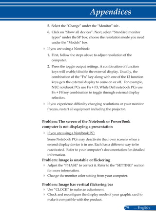 79 ... English
Appendices
	 5.	Select the “Change” under the “Monitor” tab .
	 6.	Click on “Show all devices”. Next, select “Standard monitor
types” under the SP box; choose the resolution mode you need
under the “Models” box.
	If you are using a Notebook:
	 1.	First, follow the steps above to adjust resolution of the
computer.
	 2.	Press the toggle output settings. A combination of function
keys will enable/disable the external display. Usually, the
combination of the “Fn” key along with one of the 12 function
keys gets the external display to come on or off. For example,
NEC notebook PCs use Fn + F3, While Dell notebook PCs use
Fn + F8 key combination to toggle through external display
selection.
	If you experience difficulty changing resolutions or your monitor
freezes, restart all equipment including the projector.
Problem: The screen of the Notebook or PowerBook
computer is not displaying a presentation
	If you are using a Notebook PC:
	Some Notebook PCs may deactivate their own screens when a
second display device is in use. Each has a different way to be
reactivated. Refer to your computer’s documentation for detailed
information.
Problem: Image is unstable or flickering
	Adjust the “PHASE” to correct it. Refer to the “SETTING” section
for more information.
	Change the monitor color setting from your computer.
Problem: Image has vertical flickering bar
	Use “CLOCK” to make an adjustment.
	Check and reconfigure the display mode of your graphic card to
make it compatible with the product.
 