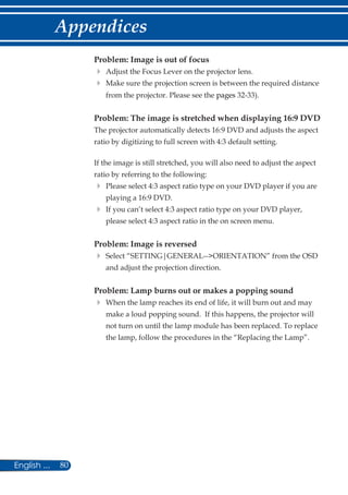 80English ...
Appendices
Problem: Image is out of focus
	Adjust the Focus Lever on the projector lens.
	Make sure the projection screen is between the required distance
from the projector. Please see the pages 32-33).
Problem: The image is stretched when displaying 16:9 DVD
The projector automatically detects 16:9 DVD and adjusts the aspect
ratio by digitizing to full screen with 4:3 default setting.
If the image is still stretched, you will also need to adjust the aspect
ratio by referring to the following:
	Please select 4:3 aspect ratio type on your DVD player if you are
playing a 16:9 DVD.
	If you can’t select 4:3 aspect ratio type on your DVD player,
please select 4:3 aspect ratio in the on screen menu.
Problem: Image is reversed
	Select “SETTING|GENERAL--ORIENTATION” from the OSD
and adjust the projection direction.
Problem: Lamp burns out or makes a popping sound
	When the lamp reaches its end of life, it will burn out and may
make a loud popping sound. If this happens, the projector will
not turn on until the lamp module has been replaced. To replace
the lamp, follow the procedures in the “Replacing the Lamp”.
 