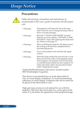 2English ...
Usage Notice
Precautions
	
Follow all warnings, precautions and maintenance as
recommended in this user’s guide to maximize the life of your
unit.
■ Warning- This projector will detect the life of the lamp
itself. Please be sure to change the lamp when it
shows warning messages.
■ Warning- Reset the “CLEAR LAMP HOURS” function
from the on-screen display “OPTIONS |LAMP
SETTINGS” menu after replacing the lamp mod-
ule. Please see the page 73.
■ Warning- When switching the projector off, please ensure
the cooling cycle has been completed before
disconnecting power.
■ Warning- Turn on the projector first and then the signal
sources.
■ Warning- When the lamp reaches the end of its life, it will
burn out and may make a loud popping sound.
If this happens, the projector will not turn back
on until the lamp module has been replaced. To
replace the lamp, follow the procedures listed
under “Replacing the Lamp”.
Turkish RoHS information relevant for Turkish market
EEE Yönetmeliğine Uygundur.
This device is not intended for use in the direct field of
view at visual display workplaces. To avoid incommoding
reflections at visual display workplaces this device must not
be placed in the direct field of view.
High gain type screens are not optimal for use with this
projector. The lower the screen gain (i.e., screen gain on the
order of 1), the better the appearance of the projected image.
 
