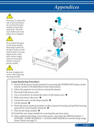 85 ... English
Appendices
Warning: To reduce the
risk of personal injury,
do not drop the lamp
module or touch the
lamp bulb. The bulb
may shatter and cause
injury if it is dropped.
	 Lamp Replacing Procedure:	
	 1.	Switch off the power to the projector by pressing the POWER OFF button on the
remote control or the button on the control panel.
	 2.	 Allow the projector to cool down at least 60 minutes.
	 3.	 Disconnect the power cord.
	 4. 	Use a screwdriver to loosen the screw on the lamp cover. 
	 5.	 Slide and remove the cover. 
	 6.	 Loosen the screw on the lamp module. 
	 7.	 Lift the handle. x
	 8.	Pinch the arrow marked positions on the connector housing and pull the housing
upward for removing the connector. y
	 9. 	 Pull out the lamp module. z
	 10. Install the new lamp module by reversing the previous steps.
	 11.	After replacing the lamp, turn on the power, and select the [MENU] button -
OPTIONS |LAMP SETTINGS - CLEAR LAMP HOURS to reset the lamp usage
hours. Please see page 73.
Do not break the glass
on the lamp module.
Keep finger prints off
the glass surface on the
lamp module. Leaving
finger prints on the
glass surface might
cause an unwanted
shadow and poor
picture quality.
1
2
3
4
Be sure to tighten the
screws after replacing
the lamp module.
5
6
 