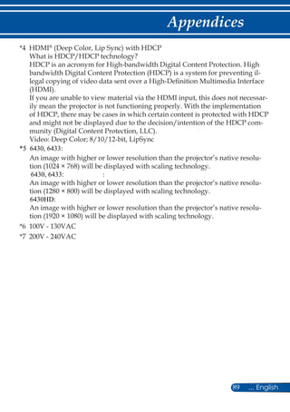 89 ... English
Appendices
*4 HDMI®
(Deep Color, Lip Sync) with HDCP
What is HDCP/HDCP technology?
HDCP is an acronym for High-bandwidth Digital Content Protection. High
bandwidth Digital Content Protection (HDCP) is a system for preventing il-
legal copying of video data sent over a High-Definition Multimedia Interface
(HDMI).
If you are unable to view material via the HDMI input, this does not necessar-
ily mean the projector is not functioning properly. With the implementation
of HDCP, there may be cases in which certain content is protected with HDCP
and might not be displayed due to the decision/intention of the HDCP com-
munity (Digital Content Protection, LLC).
Video: Deep Color; 8/10/12-bit, LipSync
An image with higher or lower resolution than the projector’s native resolu-
tion (1024 × 768) will be displayed with scaling technology.
:
An image with higher or lower resolution than the projector’s native resolu-
tion (1280 × 800) will be displayed with scaling technology.
An image with higher or lower resolution than the projector’s native resolu-
tion (1920 × 1080) will be displayed with scaling technology.
*6 100V - 130VAC
*7 200V - 240VAC
*5 6430, 6433:
6430, 6433:
6430HD:
 