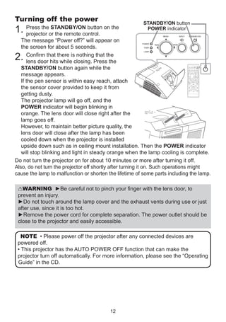 Turning off the power

STANDBY/ON button

1.

Press the STANDBY/ON button on the
POWER indicator
projector or the remote control.
The message “Power off?” will appear on
the screen for about 5 seconds.
Confirm that there is nothing that the
lens door hits while closing. Press the
STANDBY/ON button again while the
message appears.
If the pen sensor is within easy reach, attach
the sensor cover provided to keep it from
getting dusty.
The projector lamp will go off, and the
POWER indicator will begin blinking in
orange. The lens door will close right after the
lamp goes off.
However, to maintain better picture quality, the
lens door will close after the lamp has been
cooled down when the projector is installed
upside down such as in ceiling mount installation. Then the POWER indicator
will stop blinking and light in steady orange when the lamp cooling is complete.
Do not turn the projector on for about 10 minutes or more after turning it off.
Also, do not turn the projector off shortly after turning it on. Such operations might
cause the lamp to malfunction or shorten the lifetime of some parts including the lamp.

2.

VIDEO

MY SOURCE/
COMPUTER DOC.CAMERA
MY SOURCE/
COMPUTER DOC.CAMERA

VIDEO

ASPECT

MAGNIFY
ON

ASPECT

AUTO

FREEZE

SEARCH

PAGE
UP

AUTO

KEYSTONE

MAGNIFY

ON

BLANK

VOLUME
＋

SEARCH

DOWN

OFF

-

1

MY BUTTON

2

FREEZE
+

BLANK

ー

MUTE

D-ZOOM

FOCUS

PAGE
UP

+

VOLUME

MENU

POSITION

ENTER

DOWN

OFF

ESC

KEYSTONE

RESET

MY BUTTON
1

2

MUTE

MENU

POSITION

ENTER

ESC

RESET

WARNING ►Be careful not to pinch your finger with the lens door, to
prevent an injury.
►Do not touch around the lamp cover and the exhaust vents during use or just
after use, since it is too hot.
►Remove the power cord for complete separation. The power outlet should be
close to the projector and easily accessible.
NOTE • Please power off the projector after any connected devices are
powered off.
• This projector has the AUTO POWER OFF function that can make the
projector turn off automatically. For more information, please see the “Operating
Guide” in the CD.

12

 