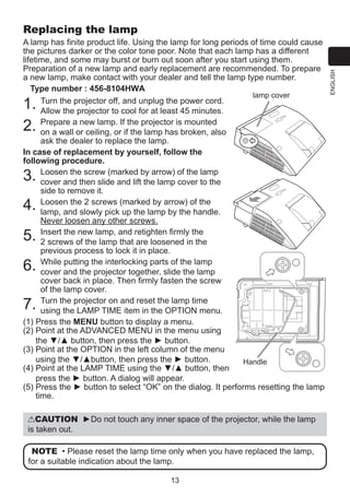 A lamp has finite product life. Using the lamp for long periods of time could cause
the pictures darker or the color tone poor. Note that each lamp has a different
lifetime, and some may burst or burn out soon after you start using them.
Preparation of a new lamp and early replacement are recommended. To prepare
a new lamp, make contact with your dealer and tell the lamp type number.
Type number :
lamp cover
T
 urn the projector off, and unplug the power cord.
Allow the projector to cool for at least 45 minutes.
P
 repare a new lamp. If the projector is mounted
on a wall or ceiling, or if the lamp has broken, also
ask the dealer to replace the lamp.
In case of replacement by yourself, follow the
following procedure.
L
 oosen the screw (marked by arrow) of the lamp
cover and then slide and lift the lamp cover to the
side to remove it.
L
 oosen the 2 screws (marked by arrow) of the
lamp, and slowly pick up the lamp by the handle.
Never loosen any other screws.
I
nsert the new lamp, and retighten firmly the
2 screws of the lamp that are loosened in the
previous process to lock it in place.
W
 hile putting the interlocking parts of the lamp
cover and the projector together, slide the lamp
cover back in place. Then firmly fasten the screw
of the lamp cover.
T
 urn the projector on and reset the lamp time
using the LAMP TIME item in the OPTION menu.
P
(1)  ress the MENU button to display a menu.
(2)  oint at the ADVANCED MENU in the menu using
P
the ▼/▲ button, then press the ► button.
(3)  oint at the OPTION in the left column of the menu
P
using the ▼/▲button, then press the ► button.
Handle
(4)  oint at the LAMP TIME using the ▼/▲ button, then
P
press the ► button. A dialog will appear.
P
(5)  ress the ► button to select “OK” on the dialog. It performs resetting the lamp
time.

1.
2.
3.
4.
5.
6.
7.

CAUTION ►Do not touch any inner space of the projector, while the lamp
is taken out.
NOTE • Please reset the lamp time only when you have replaced the lamp,
for a suitable indication about the lamp.
13

ENGLISH

Replacing the lamp

 