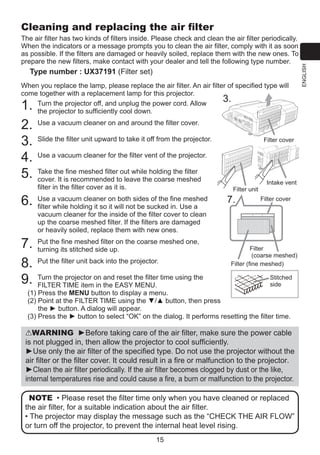 The air filter has two kinds of filters inside. Please check and clean the air filter periodically.
When the indicators or a message prompts you to clean the air filter, comply with it as soon
as possible. If the filters are damaged or heavily soiled, replace them with the new ones. To
prepare the new filters, make contact with your dealer and tell the following type number.

Type number : UX37191 (Filter set)
When you replace the lamp, please replace the air filter. An air filter of specified type will
come together with a replacement lamp for this projector.
3.
T
 urn the projector off, and unplug the power cord. Allow
the projector to sufficiently cool down.

1.
2.
3.
4.
5.
6.
7.
8.
9.

U
 se a vacuum cleaner on and around the filter cover.
S
 lide the filter unit upward to take it off from the projector.

Filter cover

U
 se a vacuum cleaner for the filter vent of the projector.
T
 ake the fine meshed filter out while holding the filter
cover. It is recommended to leave the coarse meshed
filter in the filter cover as it is.
U
 se a vacuum cleaner on both sides of the fine meshed
filter while holding it so it will not be sucked in. Use a
vacuum cleaner for the inside of the filter cover to clean
up the coarse meshed filter. If the filters are damaged
or heavily soiled, replace them with new ones.
P
 ut the fine meshed filter on the coarse meshed one,
turning its stitched side up.
P
 ut the filter unit back into the projector.

Filter unit

7.

Intake vent
Filter cover

Filter
(coarse meshed)
Filter (fine meshed)

Stitched
T
 urn the projector on and reset the filter time using the
side
FILTER TIME item in the EASY MENU.
(1)  ress the MENU button to display a menu.
P
(2)  oint at the FILTER TIME using the ▼/▲ button, then press
P
the ► button. A dialog will appear.
(3)  ress the ► button to select “OK” on the dialog. It performs resetting the filter time.
P

WARNING ►Before taking care of the air filter, make sure the power cable
is not plugged in, then allow the projector to cool sufficiently.
►Use only the air filter of the specified type. Do not use the projector without the
air filter or the filter cover. It could result in a fire or malfunction to the projector.
►Clean the air filter periodically. If the air filter becomes clogged by dust or the like,
internal temperatures rise and could cause a fire, a burn or malfunction to the projector.
NOTE • Please reset the filter time only when you have cleaned or replaced
the air filter, for a suitable indication about the air filter.
• The projector may display the message such as the “CHECK THE AIR FLOW”
or turn off the projector, to prevent the internal heat level rising.
15

ENGLISH

Cleaning and replacing the air filter

 