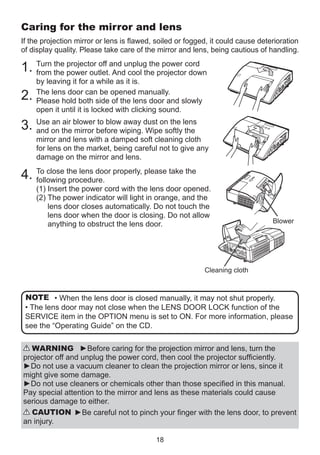 Caring for the mirror and lens
If the projection mirror or lens is flawed, soiled or fogged, it could cause deterioration
of display quality. Please take care of the mirror and lens, being cautious of handling.
the projector off
1. Turn the power outlet.and unplug the power cord
from
And cool the projector down

2.

by leaving it for a while as it is.
The lens door can be opened manually.
Please hold both side of the lens door and slowly
open it until it is locked with clicking sound.

an air
to blow away
3. Use on the blower before wiping.dust on the lens
and
mirror
Wipe softly the

mirror and lens with a damped soft cleaning cloth
for lens on the market, being careful not to give any
damage on the mirror and lens.

4. To close the lens door properly, please take the
following procedure.

(1) Insert the power cord with the lens door opened.
(2)  he power indicator will light in orange, and the
T
lens door closes automatically. Do not touch the
lens door when the door is closing. Do not allow
anything to obstruct the lens door.

Blower

Cleaning cloth

NOTE • When the lens door is closed manually, it may not shut properly.
• The lens door may not close when the LENS DOOR LOCK function of the
SERVICE item in the OPTION menu is set to ON. For more information, please
see the “Operating Guide” on the CD.
WARNING ►Before caring for the projection mirror and lens, turn the
projector off and unplug the power cord, then cool the projector sufficiently.
►Do not use a vacuum cleaner to clean the projection mirror or lens, since it
might give some damage.
►Do not use cleaners or chemicals other than those specified in this manual.
Pay special attention to the mirror and lens as these materials could cause
serious damage to either.
CAUTION ►Be careful not to pinch your finger with the lens door, to prevent
an injury.
18

 