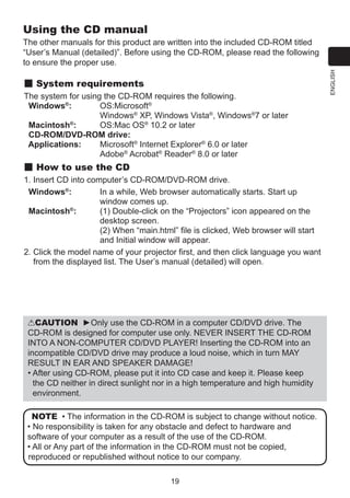 Using the CD manual

System requirements
The system for using the CD-ROM requires the following.
Windows®:	
O
 S:Microsoft®
Windows® XP, Windows Vista®, Windows®7 or later
®
Macintosh :	
OS:Mac OS® 10.2 or later
CD-ROM/DVD-ROM drive:
Applications:	
M
 icrosoft® Internet Explorer® 6.0 or later
	
Adobe® Acrobat® Reader® 8.0 or later

How to use the CD
1. Insert CD into computer’s CD-ROM/DVD-ROM drive.
Windows®:	
I
n a while, Web browser automatically starts. Start up
window comes up.
Macintosh®:	
(
1) Double-click on the “Projectors” icon appeared on the
desktop screen.
(2) When “main.html” file is clicked, Web browser will start
and Initial window will appear.
2.  lick the model name of your projector first, and then click language you want
C
from the displayed list. The User’s manual (detailed) will open.

CAUTION ►Only use the CD-ROM in a computer CD/DVD drive. The
CD-ROM is designed for computer use only. NEVER INSERT THE CD-ROM
INTO A NON-COMPUTER CD/DVD PLAYER! Inserting the CD-ROM into an
incompatible CD/DVD drive may produce a loud noise, which in turn MAY
RESULT IN EAR AND SPEAKER DAMAGE!
•  fter using CD-ROM, please put it into CD case and keep it. Please keep
A
the CD neither in direct sunlight nor in a high temperature and high humidity
environment.
NOTE • The information in the CD-ROM is subject to change without notice.
• No responsibility is taken for any obstacle and defect to hardware and
software of your computer as a result of the use of the CD-ROM.
• All or Any part of the information in the CD-ROM must not be copied,
reproduced or republished without notice to our company.
19

ENGLISH

The other manuals for this product are written into the included CD-ROM titled
“User’s Manual (detailed)”. Before using the CD-ROM, please read the following
to ensure the proper use.

 