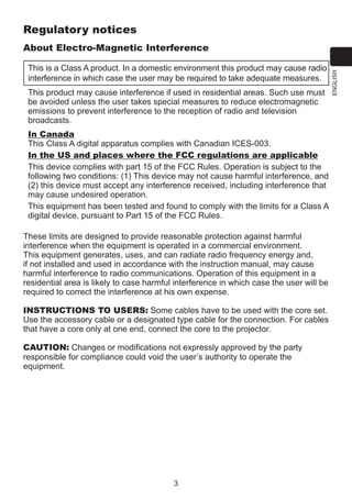 Regulatory notices
This is a Class A product. In a domestic environment this product may cause radio
interference in which case the user may be required to take adequate measures.
This product may cause interference if used in residential areas. Such use must
be avoided unless the user takes special measures to reduce electromagnetic
emissions to prevent interference to the reception of radio and television
broadcasts.
In Canada
This Class A digital apparatus complies with Canadian ICES-003.
In the US and places where the FCC regulations are applicable
This device complies with part 15 of the FCC Rules. Operation is subject to the
following two conditions: (1) This device may not cause harmful interference, and
(2) this device must accept any interference received, including interference that
may cause undesired operation.
This equipment has been tested and found to comply with the limits for a Class A
digital device, pursuant to Part 15 of the FCC Rules.
These limits are designed to provide reasonable protection against harmful
interference when the equipment is operated in a commercial environment.
This equipment generates, uses, and can radiate radio frequency energy and,
if not installed and used in accordance with the instruction manual, may cause
harmful interference to radio communications. Operation of this equipment in a
residential area is likely to case harmful interference in which case the user will be
required to correct the interference at his own expense.
INSTRUCTIONS TO USERS: Some cables have to be used with the core set.
Use the accessory cable or a designated type cable for the connection. For cables
that have a core only at one end, connect the core to the projector.
CAUTION: Changes or modifications not expressly approved by the party
responsible for compliance could void the user’s authority to operate the
equipment.

3

ENGLISH

About Electro-Magnetic Interference

 