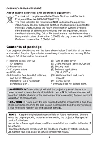 Regulatory notices (continued)
About Waste Electrical and Electronic Equipment
The mark is in compliance with the Waste Electrical and Electronic
Equipment Directive 2002/96/EC (WEEE).
The mark indicates the requirement NOT to dispose the equipment
including any spent or discarded batteries or accumulators as unsorted
municipal waste, but use the return and collection systems available.
If the batteries or accumulators included with this equipment, display
the chemical symbol Hg, Cd, or Pb, then it means that the battery has a
heavy metal content of more than 0.0005% Mercury or more than, 0.002%
Cadmium, or more than 0.004% Lead.

Contents of package
Your projector should come with the items shown below. Check that all the items
are included. Require of your dealer immediately if any items are missing. Refer
to figure F-8 at the back of this manual.
(1)  emote control with two
R
AA batteries
(2) Power cord
(3) Computer cable
(4) USB cable
(5) nteractive Pen, two AAA batteries
I
and the tip of the pen
Interactive Pen is henceforth
denoted as “pen”.

(6)  arts of cable cover
P
(7)  ser’s manuals (Book x1, CD x1)
U
(8) Security label
(9)  oftware applications
S
(CD x1, DVD x1)
(10)  all mount unit and User's
W
manual *
(11) Sensor cover
* 8107WIB does not bundle them.

WARNING ►Do not attempt to install the projector yourself. Have your
dealer or service center handle all installation work. Note that manufacturer will
accept no liability whatsoever for accidents or injuries resulting from an incorrect
installation or improper use.
CAUTION ►Never insert the disc supplied with this product into a disc drive
of non-computer. Inserting the disc into an incompatible disc drive may produce
a loud noise and result in ear and speaker damage.
NOTE • Keep the original packing materials for future reshipment. Be sure
to use the original packing materials when moving the projector. Use special
caution for the lens.
• About the software applications, read the manuals that are provided in the disc of
the software.
• StarBoard Software complies with the conditions provided by Hitachi Solutions,
Ltd. Contact your local dealer or service company for inquiry.
4

 
