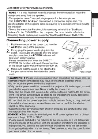NOTE • If a loud feedback noise is produced from the speaker, move the
microphone away from the speaker.
• This projector doesn't support plug-in power for the microphone.
• The COMPUTER IN1/2 port can support a component signal also. The
specific adapter or the specific cable is required for a component video input to
the projector.
• To use the Interactive Function, it is necessary to install the “StarBoard
Software” in the DVD-ROM on the computer. For more details, refer to the
Operating Guide and manual inside the “StarBoard Software” DVD-ROM.

Connecting power supply
the connector
1. Put IN (AC inlet) ofof the power cord into the
AC
the projector.
Firmly plug the power cord’s plug into the
2. outlet. In a couple of seconds after the power
supply connection, the POWER indicator will
light up in steady orange.
Please remember that when the DIRECT
POWER ON function activated, the connection
of the power supply make the projector turn on.
Make sure that the cover is not attached to
the pen sensor when the interactive pen is
used.

3.

AC IN

Power cord

PEN sensor

WARNING ►Please use extra caution when connecting the power cord, as
incorrect or faulty connections may result in fire and/or electrical shock.
•  o not touch the power cord with a wet hand.
D
•  nly use the power cord that came with the projector. If it is damaged, consult
O
your dealer to get a new one. Never modify the power cord.
•  nly plug the power cord into an outlet whose voltage is matched to the power
O
cord. The power outlet should be close to the projector and easily accessible.
Remove the power cord for complete separation.
•  o not distribute the power supply to multiple devices. Doing so may overload
D
the outlet and connectors, loosen the connection, or result in fire, electric
shock or other accidents.
•  eep the sensor cover away from children and pets. Be careful so that they
K
do not put it into their mouth.
NOTICE ►This product is also designed for IT power systems with a phaseto-phase voltage of 220 to 240 V.
•  lease ensure that dust is not adhered to the pen sensor as it will deteriorate
P
the performance of the sensor. With the exception of installing the projector in
high places, you can use the sensor cover provided to keep the pen sensor
from getting dusty when it is not in use. Take care not to lose the cover for the
pen sensor when it is not in use.
7

ENGLISH

Connecting with your devices (continued)

 