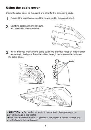 Using the cable cover
Utilize the cable cover as the guard and blind for the connecting parts.

1. Connect the signal cables and the power cord to the projector first.
as
in figure,
2. Combine partsthe showncover.
and assemble
cable

3

3
1

2

1

2

cable cover into the three holes on
3. Insert the three knobs on thethe cables through the holes on the the projector
as shown in the figure. Pass
bottom of
the cable cover.

1

knobs

3

1
2

2
3

CAUTION ►Be careful not to pinch the cables in the cable cover, to
prevent damage to the cables.
►Use the cable cover that is supplied with the projector. Do not attempt any
modifications to the cable cover.
8

 
