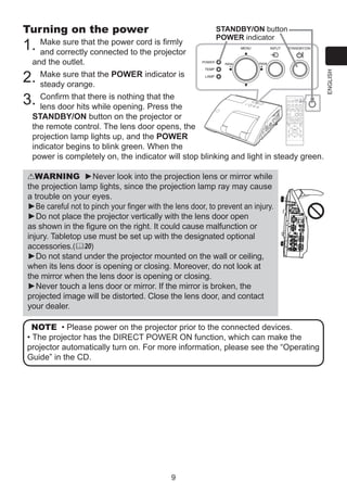 is firmly
1. Make sure that the power cord projector
and correctly connected to the

STANDBY/ON button
POWER indicator

and the outlet.
Make sure that the POWER indicator is
steady orange.
Confirm that there is nothing that the
lens door hits while opening. Press the
STANDBY/ON button on the projector or
the remote control. The lens door opens, the
projection lamp lights up, and the POWER
indicator begins to blink green. When the
power is completely on, the indicator will stop blinking and light in steady green.

2.
3.

MY SOURCE/
COMPUTER DOC.CAMERA

VIDEO

VIDEO

ASPECT

MAGNIFY
ON

MY SOURCE/
COMPUTER DOC.CAMERA

AUTO

FREEZE

SEARCH

PAGE
UP

AUTO

ASPECT

DOWN

OFF

KEYSTONE

MY BUTTON

+
FREEZE

MAGNIFY

ON

1

-

FOCUS

2

BLANK

VOLUME
＋

SEARCH

BLANK

ー

MUTE

+
PAGE
UP

D-ZOOM

VOLUME

MENU

POSITION

ENTER

DOWN

OFF

ESC

KEYSTONE

RESET

MY BUTTON
1

MUTE

MENU

POSITION

WARNING ►Never look into the projection lens or mirror while
the projection lamp lights, since the projection lamp ray may cause
a trouble on your eyes.
►Be careful not to pinch your finger with the lens door, to prevent an injury.
►Do not place the projector vertically with the lens door open
as shown in the figure on the right. It could cause malfunction or
injury. Tabletop use must be set up with the designated optional
accessories.(20)
►Do not stand under the projector mounted on the wall or ceiling,
when its lens door is opening or closing. Moreover, do not look at
the mirror when the lens door is opening or closing.
►Never touch a lens door or mirror. If the mirror is broken, the
projected image will be distorted. Close the lens door, and contact
your dealer.

2

ENTER

ESC

RESET

NOTE • Please power on the projector prior to the connected devices.
• The projector has the DIRECT POWER ON function, which can make the
projector automatically turn on. For more information, please see the “Operating
Guide” in the CD.

9

ENGLISH

Turning on the power

 