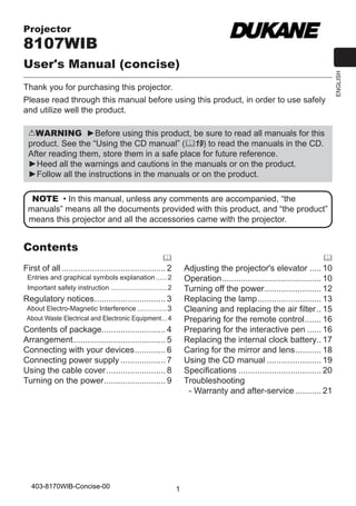 User's Manual (concise)
Thank you for purchasing this projector.
Please read through this manual before using this product, in order to use safely
and utilize well the product.
WARNING ►Before using this product, be sure to read all manuals for this
product. See the “Using the CD manual” (19) to read the manuals in the CD.
After reading them, store them in a safe place for future reference.
►Heed all the warnings and cautions in the manuals or on the product.
►Follow all the instructions in the manuals or on the product.
NOTE • In this manual, unless any comments are accompanied, “the
manuals” means all the documents provided with this product, and “the product”
means this projector and all the accessories came with the projector.

Contents





First of all............................................. 2

Adjusting the projector's elevator...... 10
Operation. ......................................... 10
.
Turning off the power. ....................... 12
.
Replacing the lamp. .......................... 13
.
Cleaning and replacing the air filter... 15
Preparing for the remote control. ...... 16
.
Preparing for the interactive pen....... 16
Replacing the internal clock battery.. 17
Caring for the mirror and lens. .......... 18
.
Using the CD manual........................ 19
Specifications.................................... 20
Troubleshooting
- Warranty and after-service............ 21

Entries and graphical symbols explanation.......2
Important safety instruction...............................2

Regulatory notices. ............................. 3
.
About Electro-Magnetic Interference.................3
About Waste Electrical and Electronic Equipment. ..4
.

Contents of package........................... 4
Arrangement. ...................................... 5
.
Connecting with your devices. ............ 6
.
Connecting power supply.................... 7
Using the cable cover.......................... 8
Turning on the power. ......................... 9
.

403-8170WIB-Concise-00

1

ENGLISH

Projector

 