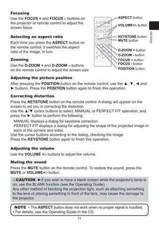 ASPECT button
VIDEO

ASPECT

MAGNIFY
ON

MY SOURCE/
COMPUTER DOC.CAMERA

AUTO

FREEZE

SEARCH

PAGE
UP

KEYSTONE

Each time you press the ASPECT button on
the remote control, it switches the aspect
ratio of the image, in turn.

-

1

FOCUS

MY BUTTON

-

+

ー

MUTE

D-ZOOM

+

ENTER

ESC

Use the D-ZOOM + and D-ZOOM – buttons
on the remote control to adjust the screen size.

2

KEYSTONE button
MUTE button

MENU

POSITION

Zooming

VOLUME
＋

DOWN

OFF

Selecting an aspect ratio

VOLUME+/- button

BLANK

RESET

D-ZOOM + button
D-ZOOM - button
FOCUS + button
FOCUS - button
POSITION button

Adjusting the picture position
After pressing the POSITION button on the remote control, use the ▲, ▼, ◄ and
► buttons. Press the POSITION button again to finish this operation.
Correcting distortion
Press the KEYSTONE button on the remote control. A dialog will appear on the
screen to aid you in correcting the distortion.
Use the ▲/▼ cursor buttons to select, MANUAL or PERFECT FIT operation, and
press the ► button to perform the following.
MANUAL displays a dialog for keystone correction.
PERFECT FIT displays a dialog for adjusting the shape of the projected image in
each of the corners and sides.
Use the cursor buttons according to the dialog, checking the image.
Press the KEYSTONE button again to finish this operation.
Adjusting the volume
Use the VOLUME +/- buttons to adjust the volume.
Muting the sound
Press the MUTE button on the remote control. To restore the sound, press the
MUTE or VOLUME+/- button.
CAUTION ►If you wish to have a blank screen while the projector's lamp is
on, use the BLANK function (see the Operating Guide).
Any other method of blocking the projection light, such as attaching something
to the lens or placing something in front of the lens, may cause the damage to
the projector.
NOTE • The ASPECT button does not work when no proper signal is inputted.
• For details, see the Operating Guide in the CD.
11

ENGLISH

Focusing
Use the FOCUS + and FOCUS – buttons on
the projector or remote control to adjust the
screen focus.

 