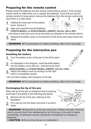 Preparing for the remote control
Please insert the batteries into the remote control before using it. If the remote
control starts to malfunction, try to replace the batteries. If you will not use the
remote control for long period, remove the batteries from the remote control and
1
3
store them in a safe place.
2

1. Holding the hook part of the battery
cover, remove it.
insert the
2. Align andMAXELL ortwo AA batteries ENERGY, Part No. LR6 or R6P)
(HITACHI
HITACHI MAXELL

according to their plus and minus terminals as indicated in the remote control.
Replace the battery cover in the direction of the arrow and snap it back into
place.

3.

WARNING ►For precautions on battery handling, refer to the next page.

Preparing for the interactive pen
Installing the battery
Turn the battery cover of the pen to the left to open
it.
As illustrated in the diagram, insert the AAA battery
into the battery cover with the - end facing the front.

1.
2.

(HITACHI MAXELL or HITACHI MAXELL ENERGY, Part No. LR03)

the battery cover by
3. Attachis completely closed. turning it to the right
until it
• Do not hold a battery with tweezers or the like.

WARNING ►For precautions on battery handling, refer to the next page.
Exchanging the tip of the pen
When the tip of the pen is shortened due to wearing,
exchange it according to the following procedure.
Remove the tip of the pen referring to the
illustration.
Fit a new tip into the place and push it so that it
clicks.

The tip of
the pen

1.
2.

WARNING ►Keep the tip of the pen away from children and pets. Exercise
care to prevent them from swallowing the tip of the pen or the pack of spare
accidentally. If swallowed consult a physician immediately for emergency
treatment.
CAUTION ►Do not drop the pen or mishandle it.
16

 