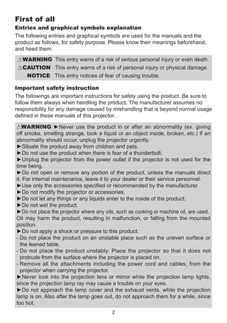 First of all
Entries and graphical symbols explanation
The following entries and graphical symbols are used for the manuals and the
product as follows, for safety purpose. Please know their meanings beforehand,
and heed them.
WARNING This entry warns of a risk of serious personal injury or even death.

CAUTION This entry warns of a risk of personal injury or physical damage.

NOTICE  his entry notices of fear of causing trouble.
T
Important safety instruction
The followings are important instructions for safely using the product. Be sure to
follow them always when handling the product. The manufacturer assumes no
responsibility for any damage caused by mishandling that is beyond normal usage
defined in these manuals of this projector.
WARNING ►Never use the product in or after an abnormality (ex. giving
off smoke, smelling strange, took a liquid or an object inside, broken, etc.) If an
abnormality should occur, unplug the projector urgently.
►Situate the product away from children and pets.
►Do not use the product when there is fear of a thunderbolt.
►Unplug the projector from the power outlet if the projector is not used for the
time being.
►Do not open or remove any portion of the product, unless the manuals direct
it. For internal maintenance, leave it to your dealer or their service personnel.
►Use only the accessories specified or recommended by the manufacturer.
►Do not modify the projector or accessories.
►Do not let any things or any liquids enter to the inside of the product.
►Do not wet the product.
►Do not place the projector where any oils, such as cooking or machine oil, are used.
Oil may harm the product, resulting in malfunction, or falling from the mounted
position.
►Do not apply a shock or pressure to this product.
-  o not place the product on an unstable place such as the uneven surface or
D
the leaned table.
-  o not place the product unstably. Place the projector so that it does not
D
protrude from the surface where the projector is placed on.
-  emove all the attachments including the power cord and cables, from the
R
projector when carrying the projector.
►Never look into the projection lens or mirror while the projection lamp lights,
since the projection lamp ray may cause a trouble on your eyes.
►Do not approach the lamp cover and the exhaust vents, while the projection
lamp is on. Also after the lamp goes out, do not approach them for a while, since
too hot.
2

 