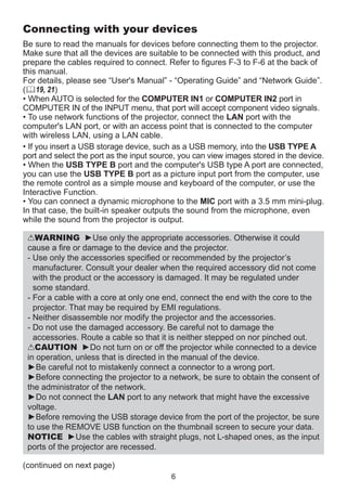 Connecting with your devices
Be sure to read the manuals for devices before connecting them to the projector.
Make sure that all the devices are suitable to be connected with this product, and
prepare the cables required to connect. Refer to figures F-3 to F-6 at the back of
this manual.
For details, please see “User's Manual” - “Operating Guide” and “Network Guide”.
(19, 21)
• When AUTO is selected for the COMPUTER IN1 or COMPUTER IN2 port in
COMPUTER IN of the INPUT menu, that port will accept component video signals.
• To use network functions of the projector, connect the LAN port with the
computer's LAN port, or with an access point that is connected to the computer
with wireless LAN, using a LAN cable.
• If you insert a USB storage device, such as a USB memory, into the USB TYPE A
port and select the port as the input source, you can view images stored in the device.
• When the USB TYPE B port and the computer's USB type A port are connected,
you can use the USB TYPE B port as a picture input port from the computer, use
the remote control as a simple mouse and keyboard of the computer, or use the
Interactive Function.
• You can connect a dynamic microphone to the MIC port with a 3.5 mm mini-plug.
In that case, the built-in speaker outputs the sound from the microphone, even
while the sound from the projector is output.
WARNING ►Use only the appropriate accessories. Otherwise it could
cause a fire or damage to the device and the projector.
-  se only the accessories specified or recommended by the projector’s
U
manufacturer. Consult your dealer when the required accessory did not come
with the product or the accessory is damaged. It may be regulated under
some standard.
-  or a cable with a core at only one end, connect the end with the core to the
F
projector. That may be required by EMI regulations.
-  either disassemble nor modify the projector and the accessories.
N
-  o not use the damaged accessory. Be careful not to damage the
D
accessories. Route a cable so that it is neither stepped on nor pinched out.
CAUTION ►Do not turn on or off the projector while connected to a device
in operation, unless that is directed in the manual of the device.
►Be careful not to mistakenly connect a connector to a wrong port.
►Before connecting the projector to a network, be sure to obtain the consent of
the administrator of the network.
►Do not connect the LAN port to any network that might have the excessive
voltage.
►Before removing the USB storage device from the port of the projector, be sure
to use the REMOVE USB function on the thumbnail screen to secure your data.
NOTICE ►Use the cables with straight plugs, not L-shaped ones, as the input
ports of the projector are recessed.
(continued on next page)
6

 