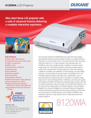 8120WIA LCD Projector
Ultra short throw LCD projector with
a suite of advanced features delivering
a complete interactive experience.
Key Features
■ WXGA 1280 x 800 resolution
■ 2,700 ANSI lumens white/color output
■ 10000:1 contrast ratio
■ HDMI 2 inputs
■ Powered Focus / Perfect Fit
■ Interactive pens
■ Auto-calibration
■ Multi-pen capability
■ PC-less drawing
■ Multi-display interactive
■ HDCR/Accentualizer/ Image Optimizer
■ Optional finger touch module
■ StarBoard Interactive Software in-
cluded with no yearly subscription fee!
■ Compatible with other top interactive
software
8120WIA
The innovative interactive 8120WIA features an ultra short throw design
and integrates Dukane’s powerful software to deliver a complete interactive
experience on any flat surface. With a rich feature set that meets the specific
interactive needs of K-12, higher education, and corporate users, the
8120WIA is both easy to install and easy to calibrate. It provides vibrant
image quality with cost-effective operation and produces large images in
small spaces. New generation interactive features include interactive pen,
multiple pen capability, auto-calibration, PC-less drawing, and multi-display
interactive. If you purchase the optional Finger Touch Module (FT01), the
8120WIA supports interactive with finger touch. Additionally, a suite of
advanced features normally found only on the higher end models includes
High Dynamic Contrast Range (HDCR), 2 HDMI ports, and Dukane’s original
technology Accentualizer that allows the projected image to appear more real
by enhancing sharpness, gloss and shade. As with all Dukane projectors, you
can expect vibrant image quality, cost-efficient operation, and long-lasting
reliability. Plus, Dukane’s Intelligent Eco and Saver Modes with ImageCare
combines optimal picture performance with energy-savings for a lower total
cost of ownership. For added peace of mind, Dukane’s 8120WIA is also
backed by a generous 5 year warranty and our world-class service and
support programs.StarBoard
Interactive
Software
FREE!
DUKANE CORP
Audio Visual Products
2900 Dukane Drive, St. Charles, Illinois 60174
Toll-free: 888-245-1966 • Fax: 630-584-5156
E-mail: avsales@dukane.com
www.dukane.com/av
 