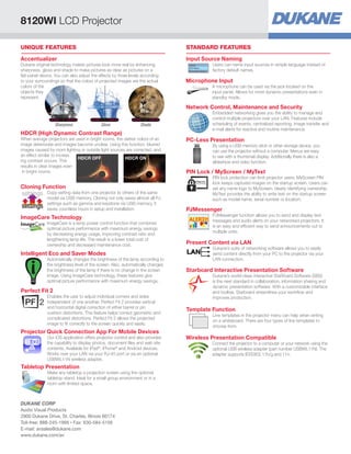 UNIQUE FEATURES
Tabletop Presentation
Make any tabletop a projection screen using the optional
tabletop stand. Ideal for a small group environment or in a
room with limited space.
Cloning Function
Copy setting data from one projector to others of the same
model via USB memory. Cloning not only saves almost all PJ
settings such as gamma and keystone via USB memory, it
saves countless hours in setup and installation.
settings
settings
Intelligent Eco and Saver Modes
Automatically changes the brightness of the lamp according to
the brightness level of the screen. Also, automatically changes
the brightness of the lamp if there is no change in the screen
image. Using ImageCare technology, these features give
optimal picture performance with maximum energy savings.
ImageCare Technology
ImageCare is a lamp power control function that combines
optimal picture performance with maximum energy savings
by decreasing energy usage, improving contrast ratio and
lengthening lamp life. The result is a lower total cost of
ownership and decreased maintenance cost.
Perfect Fit 2
Enables the user to adjust individual corners and sides
independent of one another. Perfect Fit 2 provides vertical
and horizontal digital correction of either barrel or pin
cushion distortions. This feature helps correct geometric and
complicated distortions. Perfect Fit 2 allows the projected
image to fit correctly to the screen quickly and easily.
Projector Quick Connection App For Mobile Devices
Our iOS application offers projector control and also provides
the capability to display photos, document files and web site
contents. Available for iPad®
, iPhone®
and Android devices.
Works over your LAN via your RJ-45 port or via an optional
USBWL11N wireless adapter.
STANDARD FEATURES
Microphone Input
A microphone can be used via the jack located on the
input panel. Allows for more dynamic presentations even in
standby mode.
Input Source Naming
Users can name input sources in simple language instead of
factory default names.
Network Control, Maintenance and Security
Embedded networking gives you the ability to manage and
control multiple projectors over your LAN. Features include
scheduling of events, centralized reporting, image transfer and
e-mail alerts for reactive and routine maintenance.
PIN Lock / MyScreen / MyText
PIN lock protection can limit projector users. MyScreen PIN
lock keeps captured images on the startup screen. Users can
set any name logo to MyScreen, clearly identifying ownership.
MyText provides the ability to write text on the startup screen
such as model name, serial number or location.
PJMessenger
PJMessenger function allows you to send and display text
messages and audio alerts on your networked projectors. It
is an easy and efficient way to send announcements out to
multiple units.
Starboard Interactive Presentation Software
Dukane’s world-class interactive StarBoard Software (SBS)
is the next standard in collaboration, information sharing and
dynamic presentation software. With a customizable interface
and toolbar, Starboard streamlines your workflow and
improves production.
PC-Less Presentation
By using a USB memory stick or other storage device, you
can use the projector without a computer. Menus are easy
to see with a thumbnail display. Additionally there is also a
slideshow and video function.
Present Content via LAN
Dukane’s suite of networking software allows you to easily
send content directly from your PC to the projector via your
LAN connection.
Template Function
Line templates in the projector menu can help when writing
on a whiteboard. There are four types of line templates to
choose from.
Wireless Presentation Compatible
Connect the projector to a computer or your network using the
optional USB wireless adapter (part number USBWL11N). The
adapter supports IEEE802.11b/g and 11n.
HDCR (High Dynamic Contrast Range)
When average projectors are used in bright rooms, the darker colors of an
image deteriorate and images become unclear. Using this function, blurred
images caused by room lighting or outside light sources are corrected, and
an effect similar to increas
ing contrast occurs. This
results in clear images even
in bright rooms.
HDCR OFF HDCR ON
Accentualizer
Dukane original technology makes pictures look more real by enhancing
sharpness, gloss and shade to make pictures as clear as pictures on a
flat-panel device. You can also adjust the effects by three levels according
to your surroundings so that the colors of projected images are the actual
colors of the
objects they
represent.
Sharpness Gloss Shade
8120WI LCD Projector
DUKANE CORP
Audio Visual Products
2900 Dukane Drive, St. Charles, Illinois 60174
Toll-free: 888-245-1966 • Fax: 630-584-5156
E-mail: avsales@dukane.com
www.dukane.com/av
 