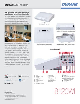 New generation interactive projector for
education and corporate environments.
The 8120WI ultra short throw interactive LCD projector
from Dukane is specifically designed to enhance the
visual experience — from the audience to presenters.
Whether in a classroom or executive boardroom,
the 8120WI is the perfect solution. With 2,700 ANSI
lumens brightness and WXGA 1280 x 800 resolution,
the 8120WI will captivate the full attention of any
audience by delivering your message with clarity
and impact. Vivid colors. Bold graphics. Crisp text.
It also features a high contrast ratio, long lamp life,
cloning function enabling you to copy settings data
from one projector to others of the same model,
and is wireless presentation ready. Plus, embedded
networking gives you the ability to manage and
control multiple projectors over your LAN (scheduling
of events, centralized reporting, image transfer and
email alerts). Best of all, the high performance 8120WI
is exceptionally reliable and offers a very low cost of
ownership.
Input/Outputs
8120WI
Wall Mounted (with cable cover)
Front View (without cable cover)
Top View (with cable cover)
1 2
1314
3
1216 1517
4
11
5
10
6
9
7
8
1.	LAN
2.	 USB Type A x 2
3.	 USB Type B
4.	 HDMI 1
5.	 Control (RS-232C)
6.	 HDMI 2
7.	 Microphone Input
8.	 Audio in
9.	 Audio out
10.	Computer in 2/
Monitor out
11.	Computer in 1
12.	Video in
13.	Audio in 2
14.	Finger Touch Unit Power
15.	AC in (located on back
side of the projector)
16.	Kensington Lock
17.	Security Bar
3/4 View
(with cable cover)
8120WI LCD Projector
DUKANE CORP
Audio Visual Products
2900 Dukane Drive, St. Charles, Illinois 60174
Toll-free: 888-245-1966 • Fax: 630-584-5156
E-mail: avsales@dukane.com
www.dukane.com/av
HDMI
AMX Device
Discovery
Crestron
Integrated Partner
Closed Captioning3LCD Technology
 