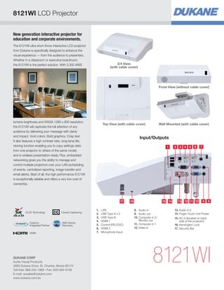 New generation interactive projector for
education and corporate environments.
The 8121WI ultra short throw interactive LCD projector
from Dukane is specifically designed to enhance the
visual experience — from the audience to presenters.
Whether in a classroom or executive boardroom,
the 8121WI is the perfect solution. With 3,300 ANSI
lumens brightness and WXGA 1280 x 800 resolution,
the 8121WI will captivate the full attention of any
audience by delivering your message with clarity
and impact. Vivid colors. Bold graphics. Crisp text.
It also features a high contrast ratio, long lamp life,
cloning function enabling you to copy settings data
from one projector to others of the same model,
and is wireless presentation ready. Plus, embedded
networking gives you the ability to manage and
control multiple projectors over your LAN (scheduling
of events, centralized reporting, image transfer and
email alerts). Best of all, the high performance 8121WI
is exceptionally reliable and offers a very low cost of
ownership.
Input/Outputs
8121WI
Wall Mounted (with cable cover)
Front View (without cable cover)
Top View (with cable cover)
1 2
1314
3
1216 1517
4
11
5
10
6
9
7
8
1.	LAN
2.	 USB Type A x 2
3.	 USB Type B
4.	 HDMI 1
5.	 Control (RS-232C)
6.	 HDMI 2
7.	 Microphone Input
8.	 Audio in
9.	 Audio out
10.	Computer in 2/
Monitor out
11.	Computer in 1
12.	Video in
13.	Audio in 2
14.	Finger Touch Unit Power
15.	AC in (located on back
side of the projector)
16.	Kensington Lock
17.	Security Bar
3/4 View
(with cable cover)
8121WI LCD Projector
DUKANE CORP
Audio Visual Products
2900 Dukane Drive, St. Charles, Illinois 60174
Toll-free: 888-245-1966 • Fax: 630-584-5156
E-mail: avsales@dukane.com
www.dukane.com/av
HDMI
AMX Device
Discovery
Crestron
Integrated Partner
Closed Captioning3LCD Technology
 