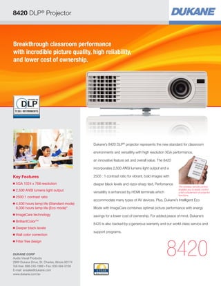8420 DLP® Projector



Breakthrough classroom performance
with incredible picture quality, high reliability,
and lower cost of ownership.




                                                 Dukane’s 8420 DLP® projector represents the new standard for classroom

                                                 environments and versatility with high resolution XGA performance,

                                                 an innovative feature set and overall value. The 8420

                                                 incorporates 2,500 ANSI lumens light output and a

Key Features                                     2500 : 1 contrast ratio for vibrant, bold images with
■   
    XGA 1024 x 768 resolution                    deeper black levels and razor-sharp text. Perfomance
                                                                                                         The wireless remote control
■   
    2,500 ANSI lumens light output               versatility is enhanced by HDMI terminals which
                                                                                                         enables you to easily control
                                                                                                         a full complement of projector
                                                                                                         functions.
■   
    2500:1 contrast ratio
                                                 accommodate many types of AV devices. Plus, Dukane’s Intelligent Eco
■   
    4.500 hours lamp life (Standard mode)
    6,000 hours lamp life (Eco mode)*            Mode with ImageCare combines optimal picture performance with energy
■   
    ImageCare technology                         savings for a lower cost of ownership. For added peace of mind, Dukane’s
■   
    BrilliantColor
                 TM
                                                 8420 is also backed by a generous warranty and our world-class service and
■   Deeper black levels
                                                 support programs.
■   
    Wall color correction




                                                                                                   8420
■   Filter free design


DUKANE CORP
Audio Visual Products
2900 Dukane Drive, St. Charles, Illinois 60174
Toll-free: 888-245-1966 • Fax: 630-584-5156
E-mail: avsales@dukane.com
www.dukane.com/av
 
