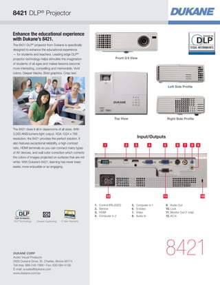 8421 DLP® Projector


Enhance the educational experience
with Dukane’s 8421.
The 8421 DLP® projector from Dukane is specifically
designed to enhance the educational experience
— for students and teachers. Leading edge DLP®
projector technology helps stimulate the imagination                      Front 3/4 View
of students of all ages and makes lessons become
more interesting, compelling and memorable. Vivid
colors. Deeper blacks. Bold graphics. Crisp text.



                                                                                                               Left Side Profile




                                                                          Top View                             Right Side Profile


The 8421 does it all in classrooms of all sizes. With
3,000 ANSI lumens light output, XGA 1024 x 768
resolution, the 8421 provides the perfect solution. It                                      Input/Outputs
also features exceptional reliability, a high contrast
                                                                 1                2     3          4      5          6     7     8     9
ratio, HDMI terminals so you can connect many types
of AV devices, and wall color correction which corrects
the colors of images projected on surfaces that are not
white. With Dukane’s 8421, learning has never been
easier, more enjoyable or so engaging.




                                                                     12                                   11                               10

                                                          1.	 Control (RS-232C)       5.	 Computer in 1     9.	 Audio Out
                                                          2.	Service                  6.	S-Video            10.	Lock
                                                          3.	HDMI                     7.	Video              11.	Monitor Out (1 only)
                                                          4.	 Computer in 2           8.	 Audio In          12.	AC In
DLP Technology    Closed Captioning   5 Year Warranty




DUKANE CORP
Audio Visual Products
2900 Dukane Drive, St. Charles, Illinois 60174
                                                                                                           8421
Toll-free: 888-245-1966 • Fax: 630-584-5156
E-mail: avsales@dukane.com
www.dukane.com/av
 